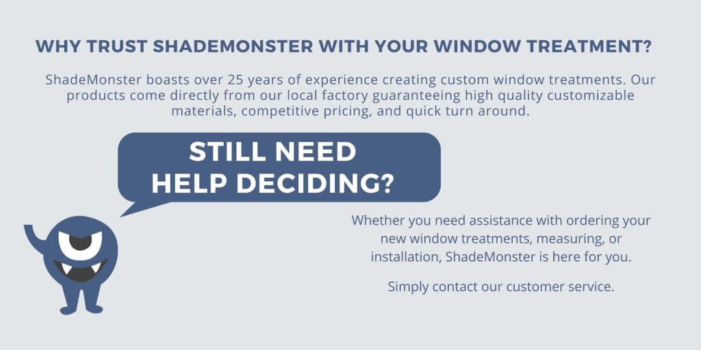Why Trust ShadeMonster with your Window Treatment? ShadeMonster boasts over 25 years of experience creating custom window treatments. Our products come directly from our local factory guaranteeing high quality customizable materials, competitive pricing, and quick turn around. Still need help deciding? Whether you need assistance with ordering your new window treatments, measuring, or installation, ShadeMonster is here for you. Simply contact our customer service.
